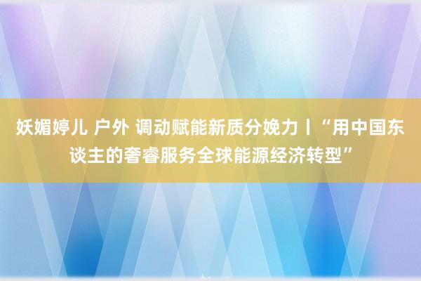 妖媚婷儿 户外 调动赋能新质分娩力丨“用中国东谈主的奢睿服务全球能源经济转型”