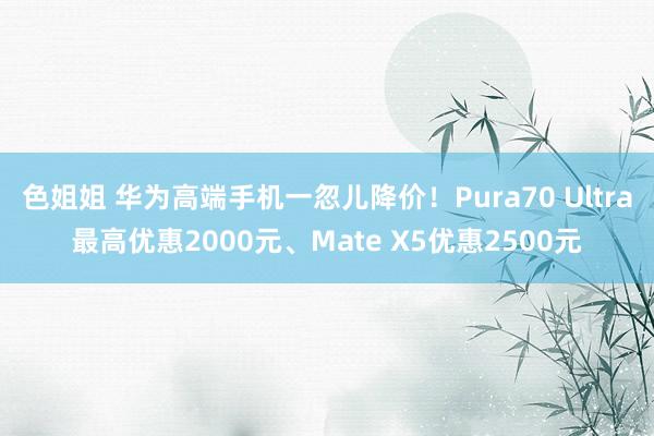 色姐姐 华为高端手机一忽儿降价！Pura70 Ultra最高优惠2000元、Mate X5优惠2500元