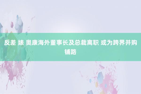 反差 婊 奥康海外董事长及总裁离职 或为跨界并购铺路