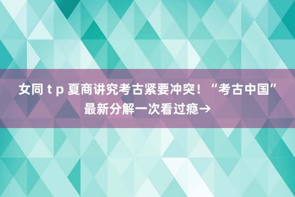 女同 t p 夏商讲究考古紧要冲突！“考古中国”最新分解一次看过瘾→