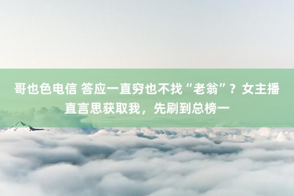 哥也色电信 答应一直穷也不找“老翁”？女主播直言思获取我，先刷到总榜一