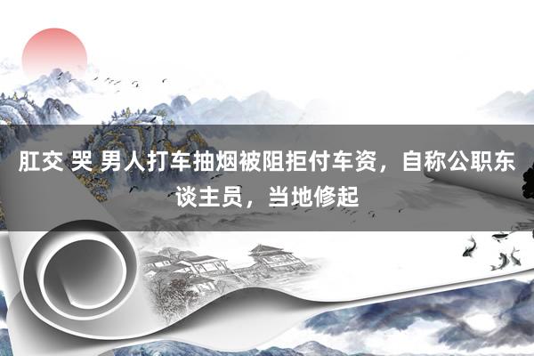 肛交 哭 男人打车抽烟被阻拒付车资，自称公职东谈主员，当地修起