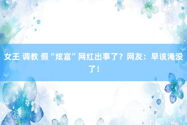 女王 调教 假“炫富”网红出事了？网友：早该淹没了！