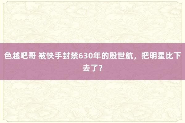 色越吧哥 被快手封禁630年的殷世航，把明星比下去了？