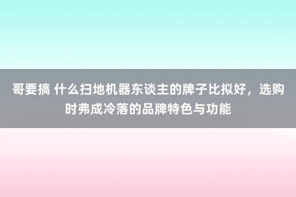 哥要搞 什么扫地机器东谈主的牌子比拟好，选购时弗成冷落的品牌特色与功能