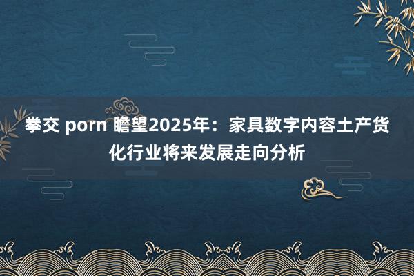 拳交 porn 瞻望2025年：家具数字内容土产货化行业将来发展走向分析