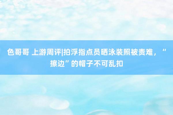 色哥哥 上游周评|拍浮指点员晒泳装照被责难，“擦边”的帽子不可乱扣