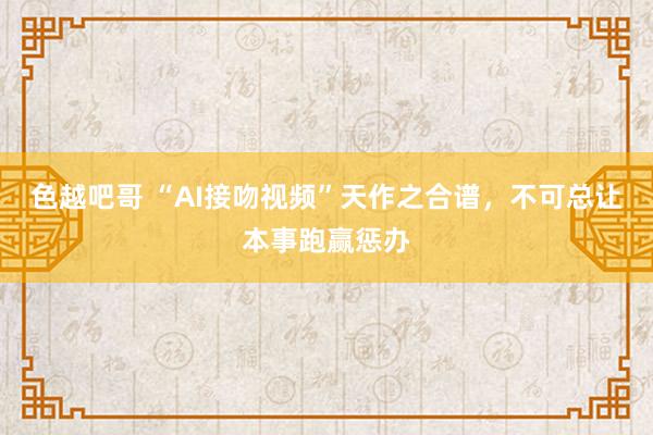 色越吧哥 “AI接吻视频”天作之合谱，不可总让本事跑赢惩办