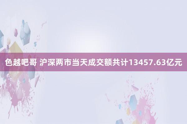 色越吧哥 沪深两市当天成交额共计13457.63亿元