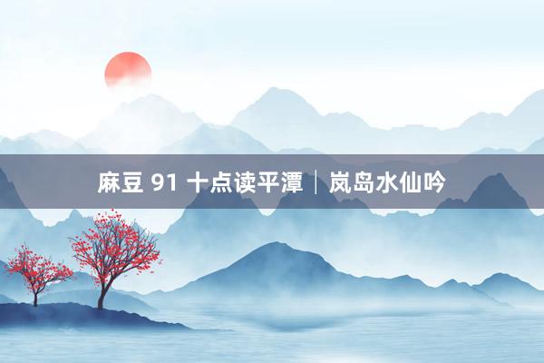 麻豆 91 十点读平潭│岚岛水仙吟