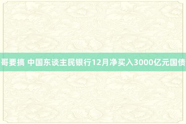 哥要搞 中国东谈主民银行12月净买入3000亿元国债