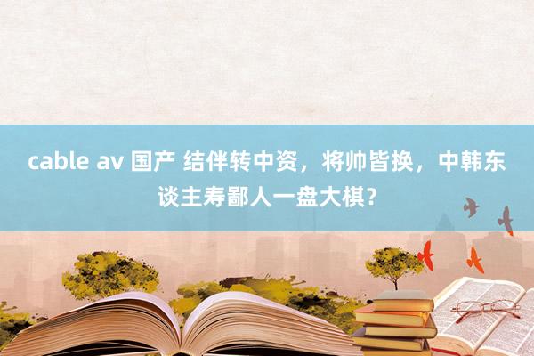 cable av 国产 结伴转中资，将帅皆换，中韩东谈主寿鄙人一盘大棋？