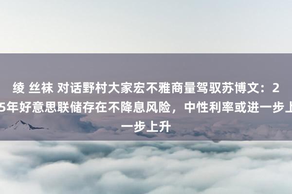 绫 丝袜 对话野村大家宏不雅商量驾驭苏博文：2025年好意思联储存在不降息风险，中性利率或进一步上升