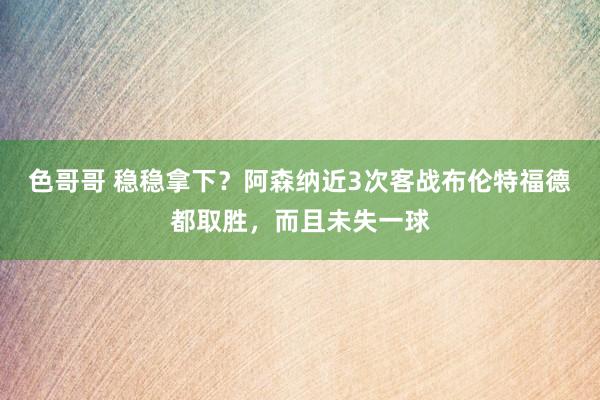 色哥哥 稳稳拿下？阿森纳近3次客战布伦特福德都取胜，而且未失一球