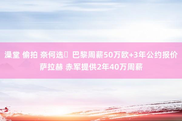 澡堂 偷拍 奈何选❓巴黎周薪50万欧+3年公约报价萨拉赫 赤军提供2年40万周薪