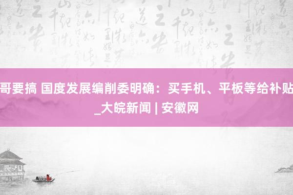 哥要搞 国度发展编削委明确：买手机、平板等给补贴_大皖新闻 | 安徽网