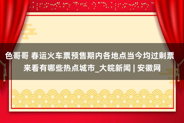 色哥哥 春运火车票预售期内各地点当今均过剩票  来看有哪些热点城市_大皖新闻 | 安徽网