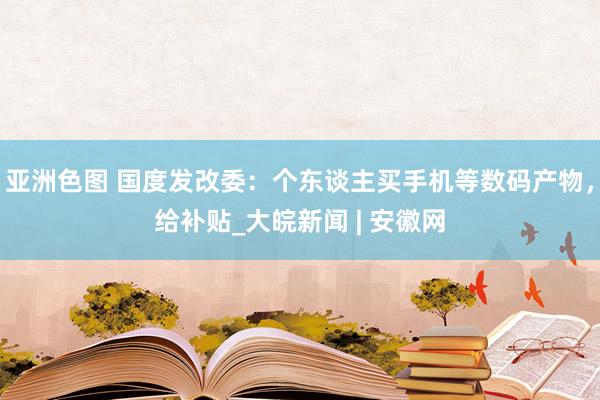 亚洲色图 国度发改委：个东谈主买手机等数码产物，给补贴_大皖新闻 | 安徽网