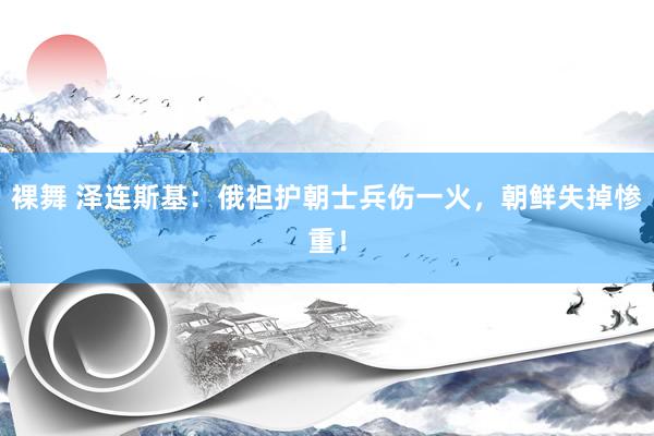 裸舞 泽连斯基：俄袒护朝士兵伤一火，朝鲜失掉惨重！