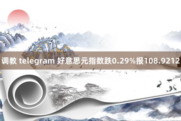 调教 telegram 好意思元指数跌0.29%报108.9212