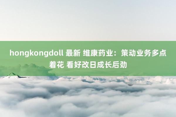 hongkongdoll 最新 维康药业：策动业务多点着花 看好改日成长后劲