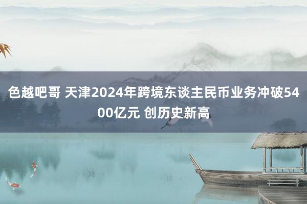 色越吧哥 天津2024年跨境东谈主民币业务冲破5400亿元 创历史新高