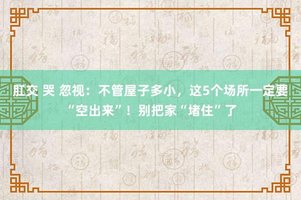 肛交 哭 忽视：不管屋子多小，这5个场所一定要“空出来”！别把家“堵住”了