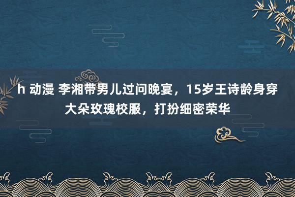 h 动漫 李湘带男儿过问晚宴，15岁王诗龄身穿大朵玫瑰校服，打扮细密荣华