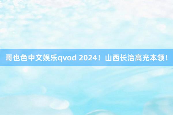 哥也色中文娱乐qvod 2024！山西长治高光本领！