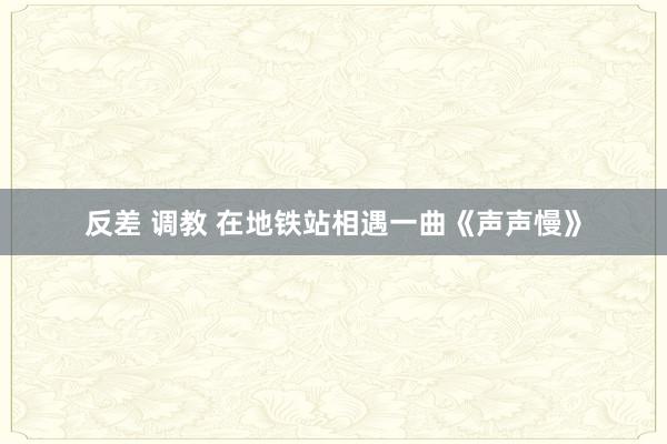 反差 调教 在地铁站相遇一曲《声声慢》