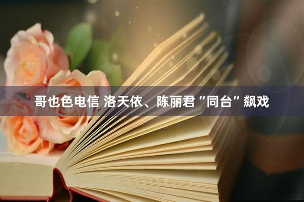 哥也色电信 洛天依、陈丽君“同台”飙戏