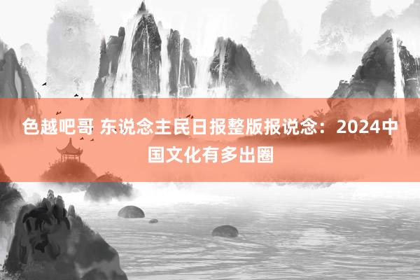 色越吧哥 东说念主民日报整版报说念：2024中国文化有多出圈