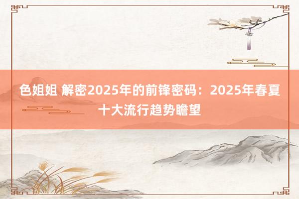 色姐姐 解密2025年的前锋密码：2025年春夏十大流行趋势瞻望