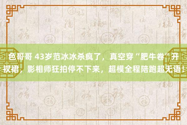 色哥哥 43岁范冰冰杀疯了，真空穿“肥牛卷”开衩裙，影相师狂拍停不下来，超模全程陪跑超无语！