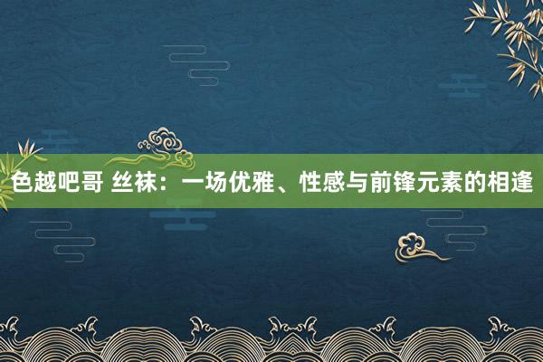 色越吧哥 丝袜：一场优雅、性感与前锋元素的相逢