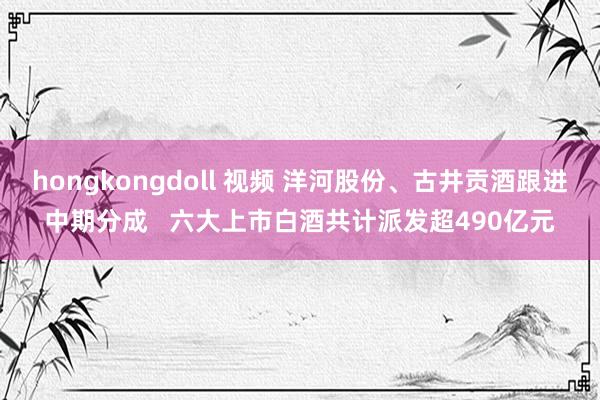 hongkongdoll 视频 洋河股份、古井贡酒跟进中期分成   六大上市白酒共计派发超490亿元