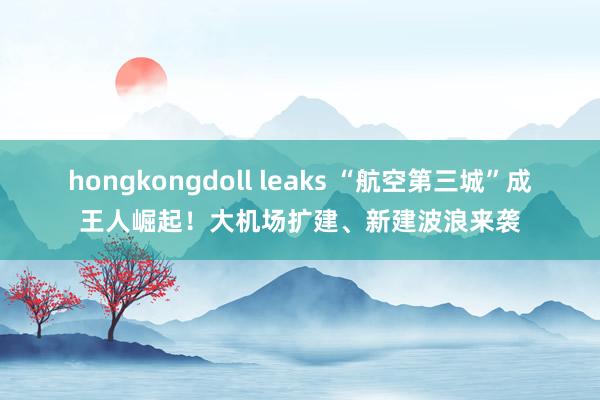 hongkongdoll leaks “航空第三城”成王人崛起！大机场扩建、新建波浪来袭