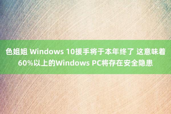 色姐姐 Windows 10援手将于本年终了 这意味着60%以上的Windows PC将存在安全隐患