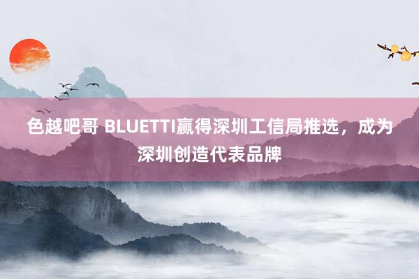 色越吧哥 BLUETTI赢得深圳工信局推选，成为深圳创造代表品牌