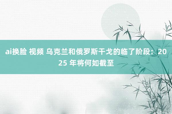 ai换脸 视频 乌克兰和俄罗斯干戈的临了阶段：2025 年将何如截至