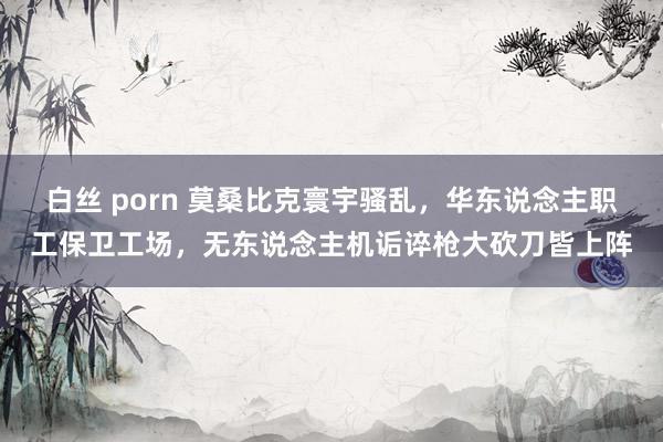 白丝 porn 莫桑比克寰宇骚乱，华东说念主职工保卫工场，无东说念主机诟谇枪大砍刀皆上阵