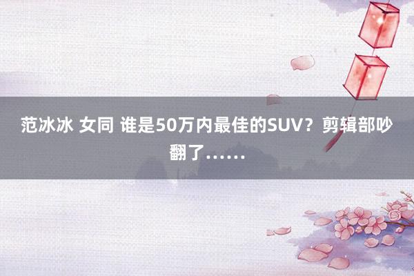 范冰冰 女同 谁是50万内最佳的SUV？剪辑部吵翻了……