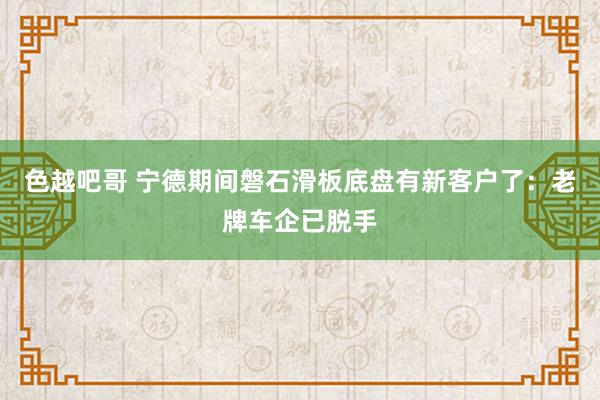 色越吧哥 宁德期间磐石滑板底盘有新客户了：老牌车企已脱手