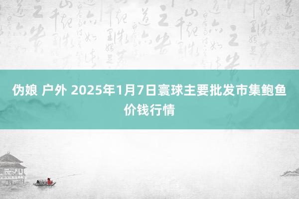 伪娘 户外 2025年1月7日寰球主要批发市集鲍鱼价钱行情