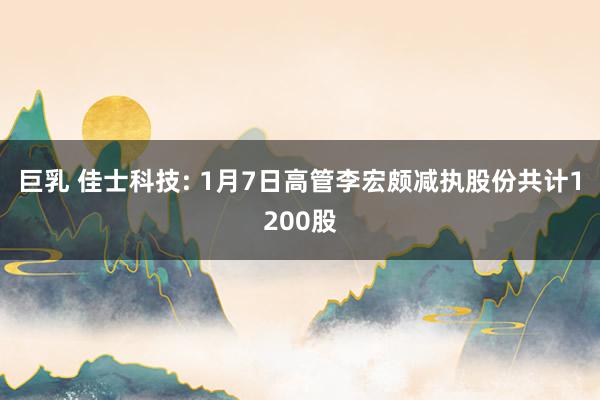 巨乳 佳士科技: 1月7日高管李宏颇减执股份共计1200股