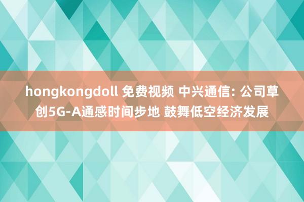 hongkongdoll 免费视频 中兴通信: 公司草创5G-A通感时间步地 鼓舞低空经济发展