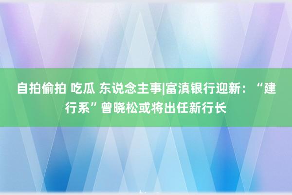 自拍偷拍 吃瓜 东说念主事|富滇银行迎新：“建行系”曾晓松或将出任新行长