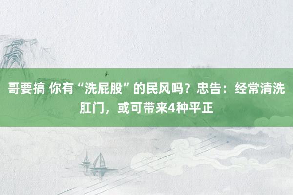 哥要搞 你有“洗屁股”的民风吗？忠告：经常清洗肛门，或可带来4种平正