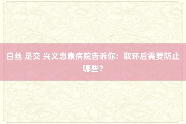 白丝 足交 兴义惠康病院告诉你：取环后需要防止哪些？