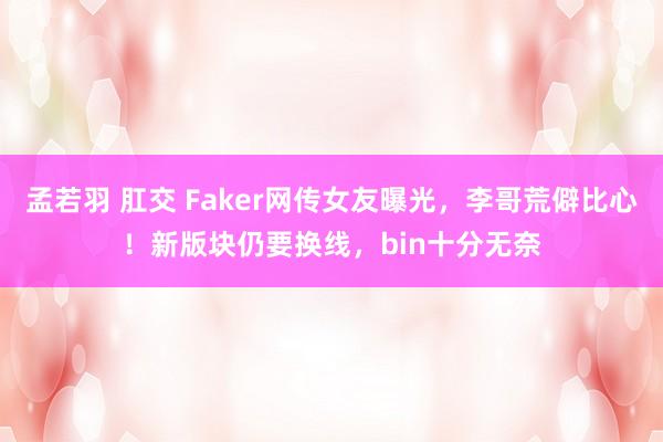 孟若羽 肛交 Faker网传女友曝光，李哥荒僻比心！新版块仍要换线，bin十分无奈